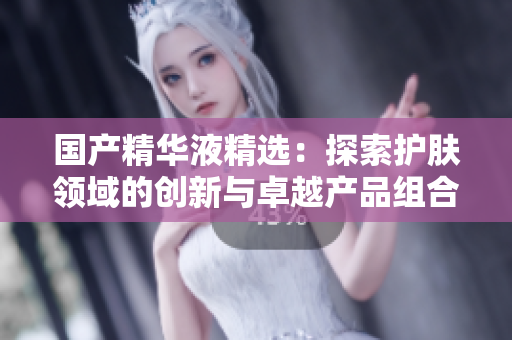 國產(chǎn)精華液精選：探索護膚領(lǐng)域的創(chuàng)新與卓越產(chǎn)品組合  