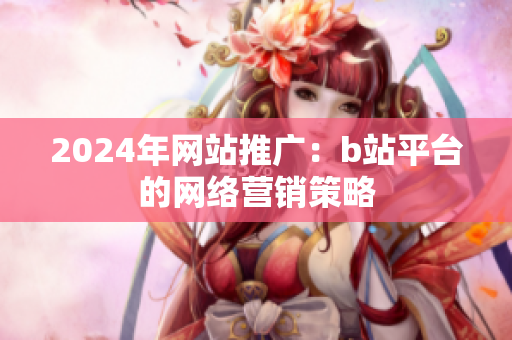 2024年網(wǎng)站推廣：b站平臺(tái)的網(wǎng)絡(luò)營銷策略