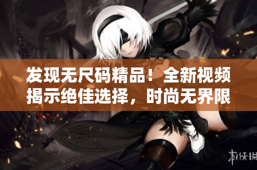 發(fā)現(xiàn)無尺碼精品！全新視頻揭示絕佳選擇，時尚無界限，大小通用，一觸即愛！
