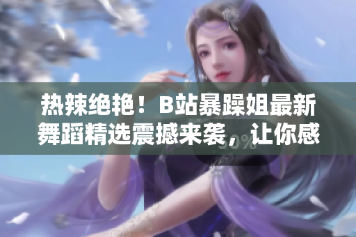 熱辣絕艷！B站暴躁姐最新舞蹈精選震撼來襲，讓你感受舞蹈的魅力