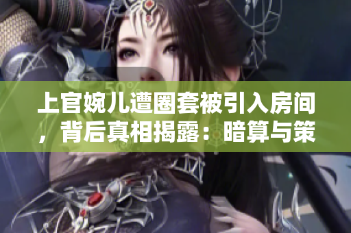 上官婉兒遭圈套被引入房間，背后真相揭露：暗算與策略的交織