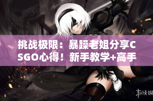 挑戰(zhàn)極限：暴躁老姐分享CSGO心得！新手教學+高手技巧，全方位解讀
