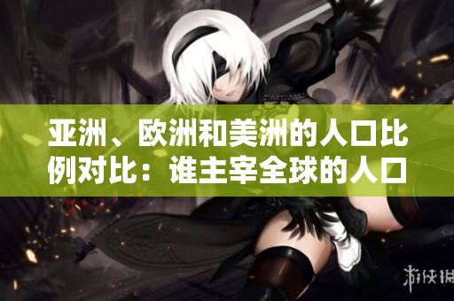 亞洲、歐洲和美洲的人口比例對比：誰主宰全球的人口格局？