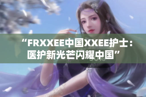 “FRXXEE中國(guó)XXEE護(hù)士：醫(yī)護(hù)新光芒閃耀中國(guó)”