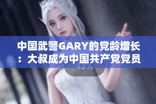 中國武警GARY的黨齡增長：大叔成為中國共產(chǎn)黨黨員的感人故事