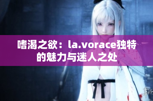 嗜渴之欲：la.vorace獨(dú)特的魅力與迷人之處