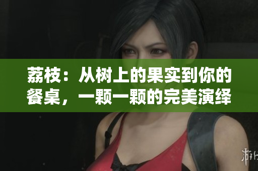 荔枝：從樹上的果實到你的餐桌，一顆一顆的完美演繹