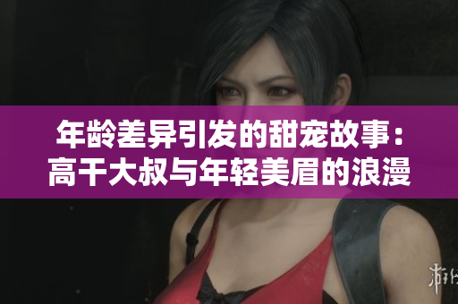 年齡差異引發(fā)的甜寵故事：高干大叔與年輕美眉的浪漫愛情