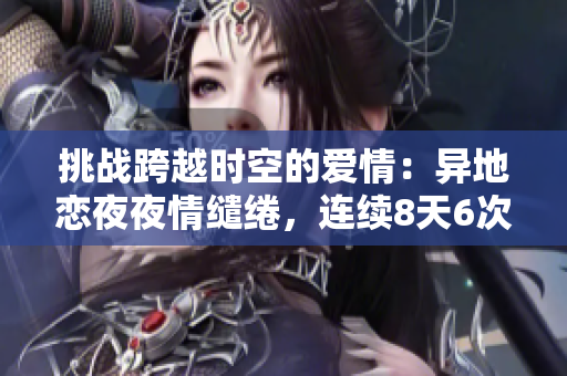 挑戰(zhàn)跨越時空的愛情：異地戀夜夜情繾綣，連續(xù)8天6次相聚