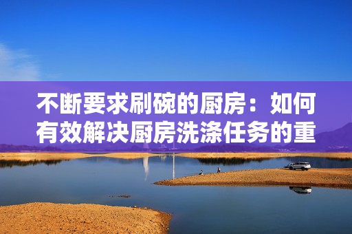 不斷要求刷碗的廚房：如何有效解決廚房洗滌任務(wù)的重復性問題