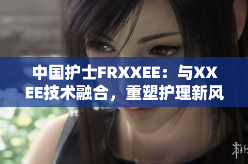 中國(guó)護(hù)士FRXXEE：與XXEE技術(shù)融合，重塑護(hù)理新風(fēng)向