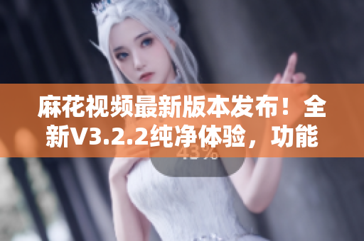 麻花視頻最新版本發(fā)布！全新V3.2.2純凈體驗(yàn)，功能升級(jí)！