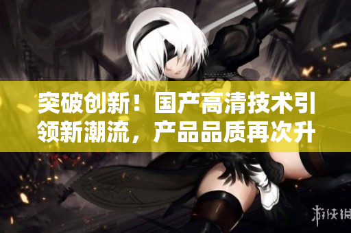 突破創(chuàng)新！國產(chǎn)高清技術(shù)引領(lǐng)新潮流，產(chǎn)品品質(zhì)再次升級！