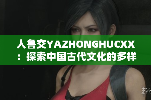 人魯交YAZHONGHUCXX：探索中國古代文化的多樣性