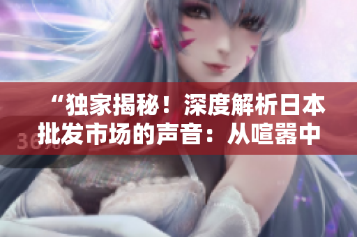 “獨家揭秘！深度解析日本批發(fā)市場的聲音：從喧囂中聆聽商機”