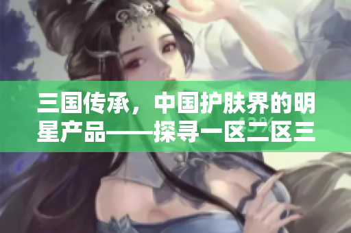 三國傳承，中國護(hù)膚界的明星產(chǎn)品——探尋一區(qū)二區(qū)三國產(chǎn)精華液的秘密