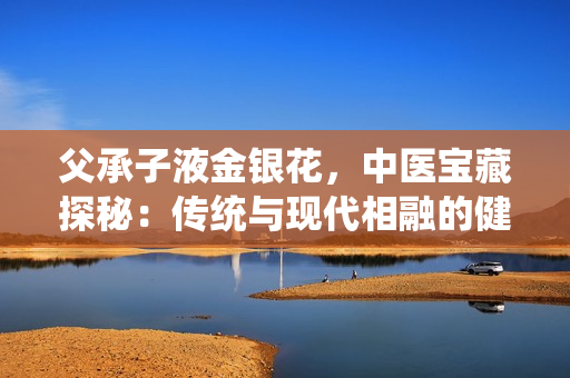 父承子液金銀花，中醫(yī)寶藏探秘：傳統(tǒng)與現(xiàn)代相融的健康奇跡