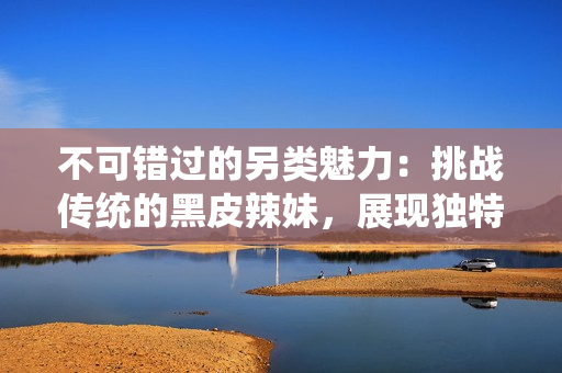 不可錯(cuò)過(guò)的另類魅力：挑戰(zhàn)傳統(tǒng)的黑皮辣妹，展現(xiàn)獨(dú)特風(fēng)采