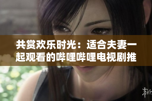 共賞歡樂時光:適合夫妻一起觀看的嗶哩嗶哩電視劇推薦 共賞歡樂時光:適合夫妻一起觀看的嗶哩嗶哩電視劇推薦