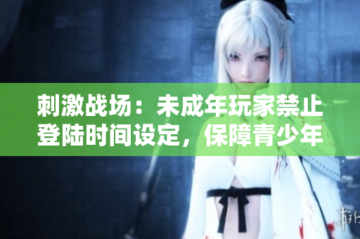 刺激戰(zhàn)場：未成年玩家禁止登陸時間設(shè)定，保障青少年健康成長
