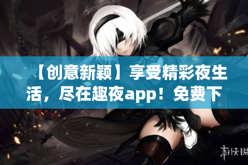 【創(chuàng)意新穎】享受精彩夜生活，盡在趣夜app！免費(fèi)下載，暢玩夜晚新體驗(yàn)！