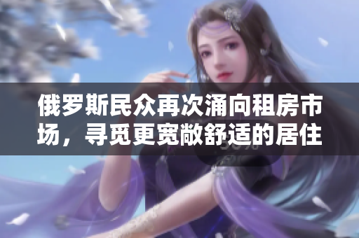 俄羅斯民眾再次涌向租房市場(chǎng)，尋覓更寬敞舒適的居住環(huán)境