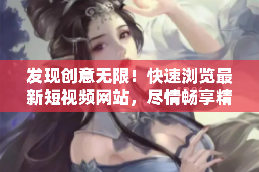發(fā)現(xiàn)創(chuàng)意無限！快速瀏覽最新短視頻網(wǎng)站，盡情暢享精彩內(nèi)容！