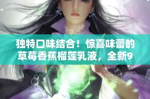 獨(dú)特口味結(jié)合！驚喜味蕾的草莓香蕉榴蓮乳液，全新9w97w配方帶來絕佳享受