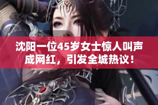 沈陽一位45歲女士驚人叫聲成網(wǎng)紅，引發(fā)全城熱議！