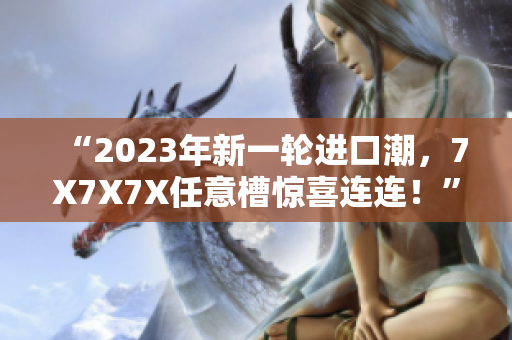 “2023年新一輪進口潮，7X7X7X任意槽驚喜連連！”