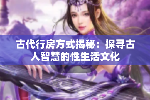 古代行房方式揭秘：探尋古人智慧的性生活文化