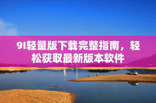 9I輕量版下載完整指南，輕松獲取最新版本軟件