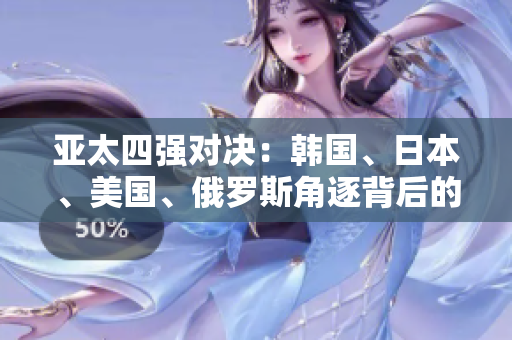 亞太四強(qiáng)對(duì)決：韓國、日本、美國、俄羅斯角逐背后的故事