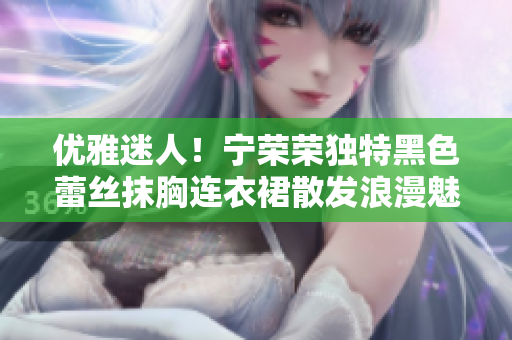 優(yōu)雅迷人！寧榮榮獨特黑色蕾絲抹胸連衣裙散發(fā)浪漫魅力