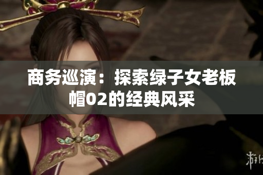 商務(wù)巡演：探索綠子女老板帽02的經(jīng)典風(fēng)采
