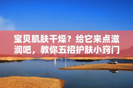 寶貝肌膚干燥？給它來點滋潤吧，教你五招護膚小竅門
