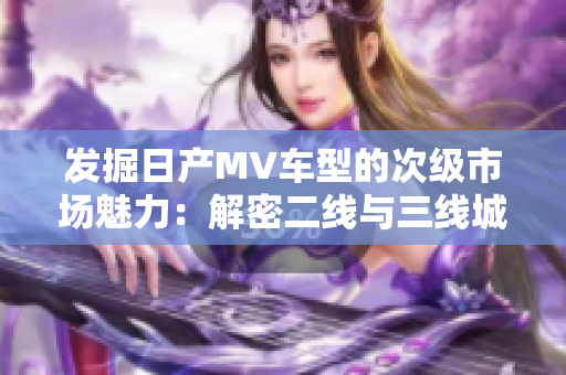 發(fā)掘日產(chǎn)MV車型的次級市場魅力：解密二線與三線城市的消費(fèi)趨勢