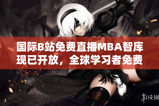國際B站免費直播MBA智庫現(xiàn)已開放，全球?qū)W習(xí)者免費獲取頂尖商業(yè)智慧