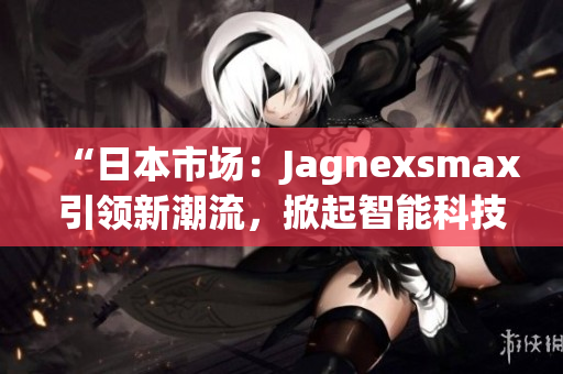 “日本市場(chǎng)：Jagnexsmax引領(lǐng)新潮流，掀起智能科技熱潮”