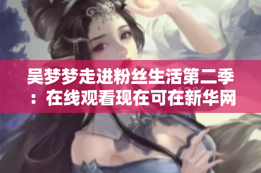 吳夢(mèng)夢(mèng)走進(jìn)粉絲生活第二季：在線觀看現(xiàn)在可在新華網(wǎng)1080上進(jìn)行