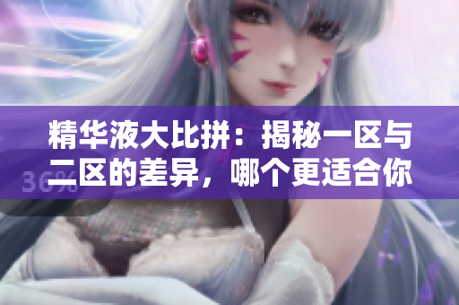 精華液大比拼：揭秘一區(qū)與二區(qū)的差異，哪個更適合你？