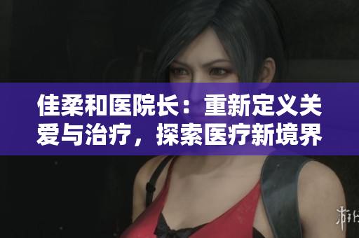 佳柔和醫(yī)院長：重新定義關(guān)愛與治療，探索醫(yī)療新境界