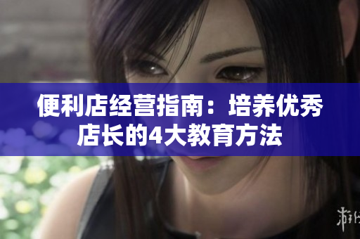 便利店經(jīng)營指南：培養(yǎng)優(yōu)秀店長的4大教育方法
