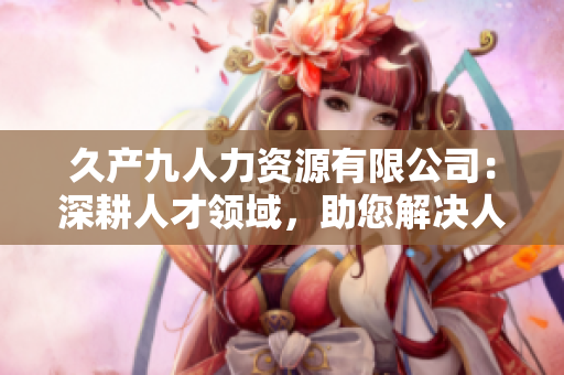 久產(chǎn)九人力資源有限公司：深耕人才領(lǐng)域，助您解決人力難題