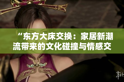 “東方大床交換：家居新潮流帶來(lái)的文化碰撞與情感交融”
