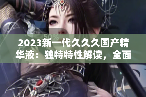 2023新一代久久久國產(chǎn)精華液：獨(dú)特特性解讀，全面提升肌膚修護(hù)效果