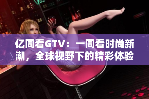 億同看GTV：一同看時(shí)尚新潮，全球視野下的精彩體驗(yàn)