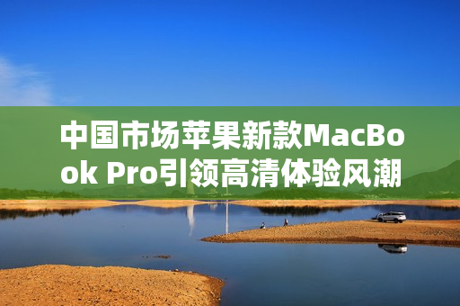 中國市場蘋果新款MacBook Pro引領(lǐng)高清體驗(yàn)風(fēng)潮