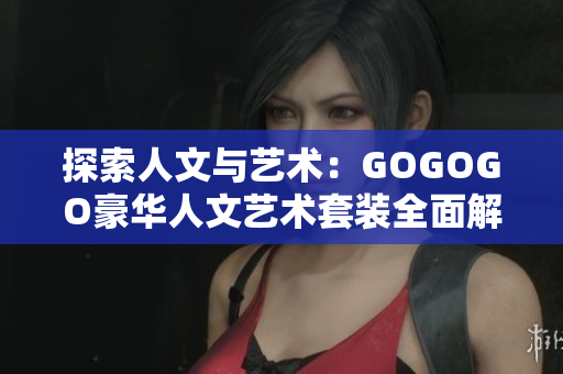 探索人文與藝術(shù)：GOGOGO豪華人文藝術(shù)套裝全面解析
