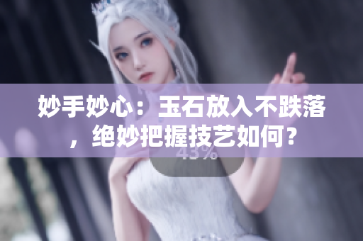 妙手妙心:玉石放入不跌落,絕妙把握技藝如何? 妙手妙心:玉石放入不跌落,絕妙把握技藝如何?
